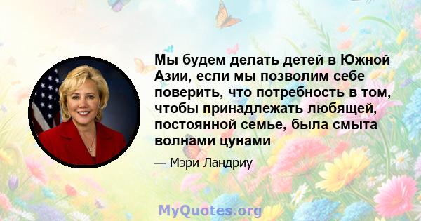 Мы будем делать детей в Южной Азии, если мы позволим себе поверить, что потребность в том, чтобы принадлежать любящей, постоянной семье, была смыта волнами цунами