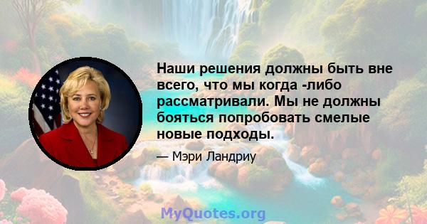 Наши решения должны быть вне всего, что мы когда -либо рассматривали. Мы не должны бояться попробовать смелые новые подходы.