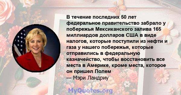 В течение последних 50 лет федеральное правительство забрало у побережья Мексиканского залива 165 миллиардов долларов США в виде налогов, которые поступили из нефти и газа у нашего побережья, которые отправились в