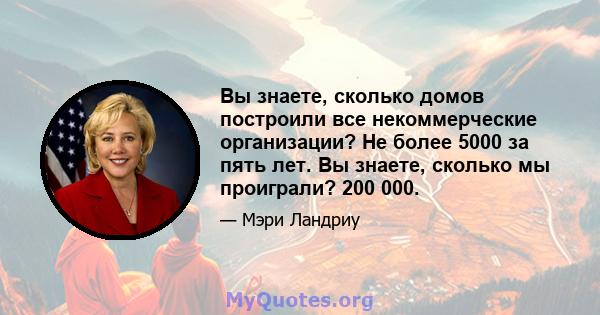 Вы знаете, сколько домов построили все некоммерческие организации? Не более 5000 за пять лет. Вы знаете, сколько мы проиграли? 200 000.