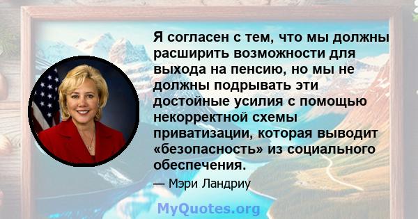 Я согласен с тем, что мы должны расширить возможности для выхода на пенсию, но мы не должны подрывать эти достойные усилия с помощью некорректной схемы приватизации, которая выводит «безопасность» из социального