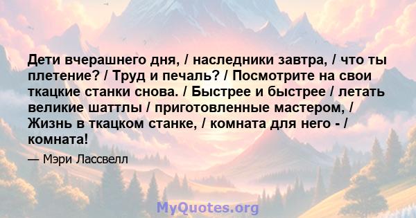 Дети вчерашнего дня, / наследники завтра, / что ты плетение? / Труд и печаль? / Посмотрите на свои ткацкие станки снова. / Быстрее и быстрее / летать великие шаттлы / приготовленные мастером, / Жизнь в ткацком станке, / 