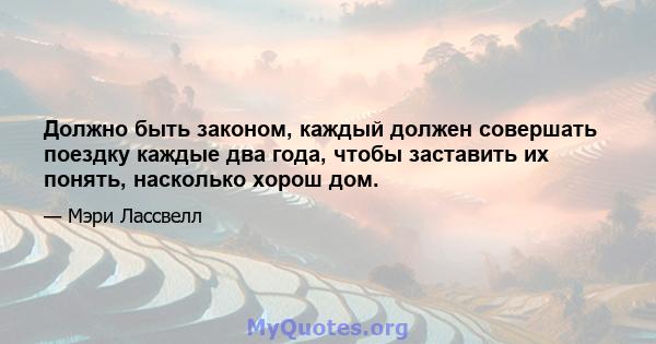 Должно быть законом, каждый должен совершать поездку каждые два года, чтобы заставить их понять, насколько хорош дом.