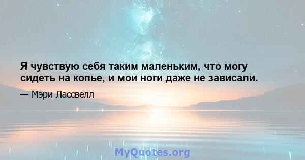 Я чувствую себя таким маленьким, что могу сидеть на копье, и мои ноги даже не зависали.