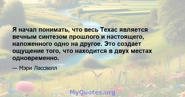 Я начал понимать, что весь Техас является вечным синтезом прошлого и настоящего, наложенного одно на другое. Это создает ощущение того, что находится в двух местах одновременно.