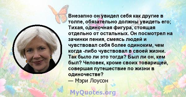 Внезапно он увидел себя как другие в толпе, обязательно должны увидеть его; Тихая, одиночная фигура, стоящая отдельно от остальных. Он посмотрел на зачинки пения, смеясь людей и чувствовал себя более одиноким, чем когда 