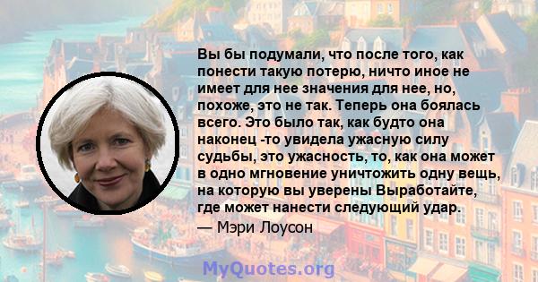 Вы бы подумали, что после того, как понести такую ​​потерю, ничто иное не имеет для нее значения для нее, но, похоже, это не так. Теперь она боялась всего. Это было так, как будто она наконец -то увидела ужасную силу