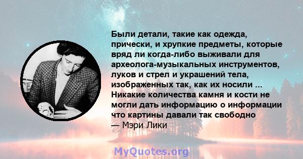 Были детали, такие как одежда, прически, и хрупкие предметы, которые вряд ли когда-либо выживали для археолога-музыкальных инструментов, луков и стрел и украшений тела, изображенных так, как их носили ... Никакие