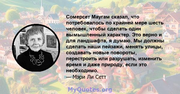 Сомерсет Маугам сказал, что потребовалось по крайней мере шесть человек, чтобы сделать один вымышленный характер. Это верно и для ландшафта, я думаю. Мы должны сделать наши пейзажи, менять улицы, создавать новые