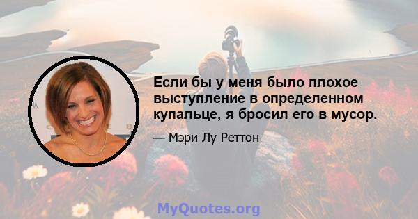 Если бы у меня было плохое выступление в определенном купальце, я бросил его в мусор.