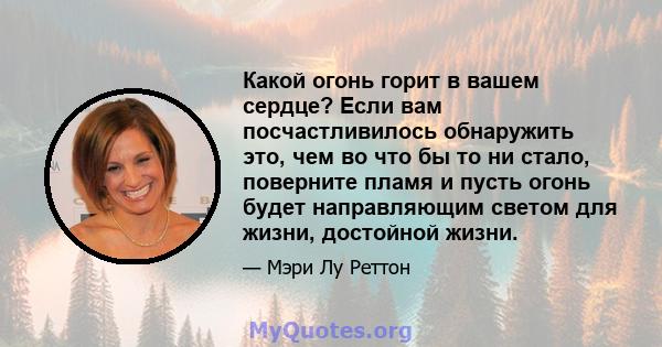 Какой огонь горит в вашем сердце? Если вам посчастливилось обнаружить это, чем во что бы то ни стало, поверните пламя и пусть огонь будет направляющим светом для жизни, достойной жизни.