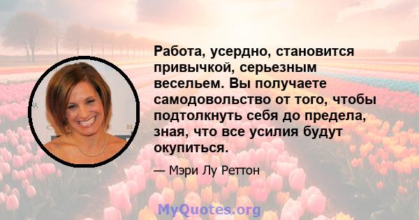 Работа, усердно, становится привычкой, серьезным весельем. Вы получаете самодовольство от того, чтобы подтолкнуть себя до предела, зная, что все усилия будут окупиться.