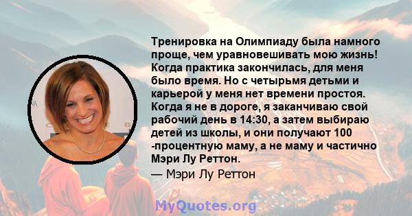 Тренировка на Олимпиаду была намного проще, чем уравновешивать мою жизнь! Когда практика закончилась, для меня было время. Но с четырьмя детьми и карьерой у меня нет времени простоя. Когда я не в дороге, я заканчиваю