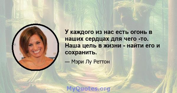 У каждого из нас есть огонь в наших сердцах для чего -то. Наша цель в жизни - найти его и сохранить.