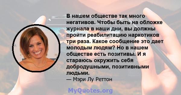 В нашем обществе так много негативов. Чтобы быть на обложке журнала в наши дни, вы должны пройти реабилитацию наркотиков три раза. Какое сообщение это дает молодым людям? Но в нашем обществе есть позитивы. И я стараюсь