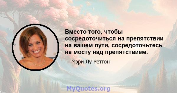 Вместо того, чтобы сосредоточиться на препятствии на вашем пути, сосредоточьтесь на мосту над препятствием.