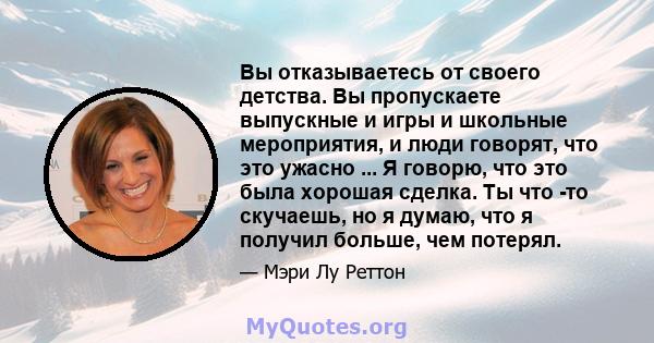 Вы отказываетесь от своего детства. Вы пропускаете выпускные и игры и школьные мероприятия, и люди говорят, что это ужасно ... Я говорю, что это была хорошая сделка. Ты что -то скучаешь, но я думаю, что я получил