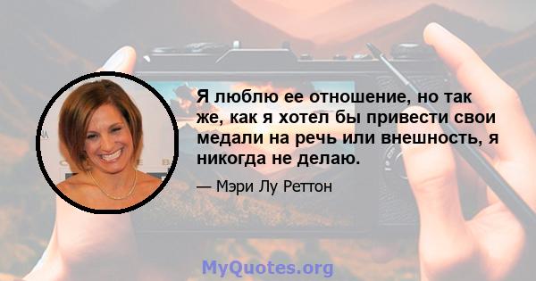 Я люблю ее отношение, но так же, как я хотел бы привести свои медали на речь или внешность, я никогда не делаю.