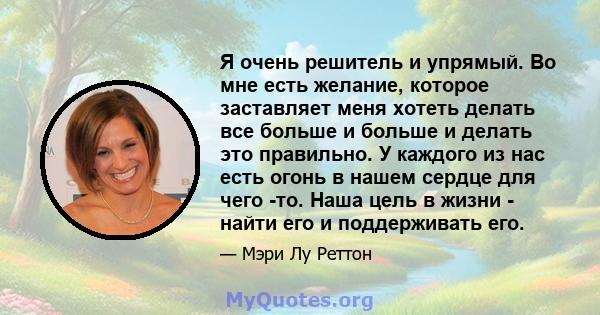 Я очень решитель и упрямый. Во мне есть желание, которое заставляет меня хотеть делать все больше и больше и делать это правильно. У каждого из нас есть огонь в нашем сердце для чего -то. Наша цель в жизни - найти его и 