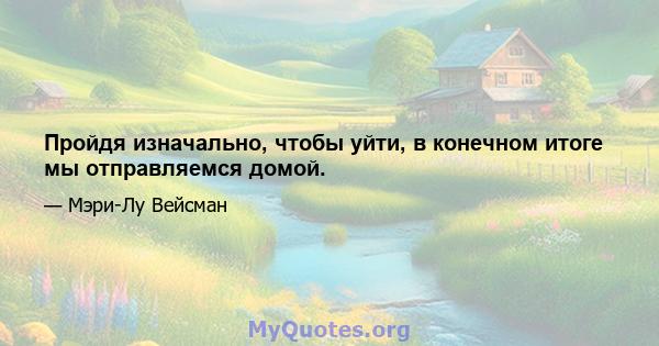 Пройдя изначально, чтобы уйти, в конечном итоге мы отправляемся домой.