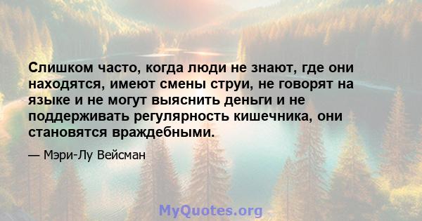 Слишком часто, когда люди не знают, где они находятся, имеют смены струи, не говорят на языке и не могут выяснить деньги и не поддерживать регулярность кишечника, они становятся враждебными.