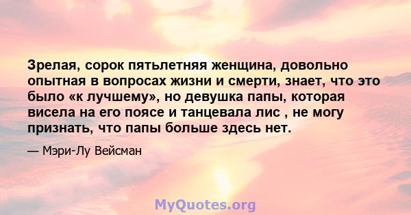 Зрелая, сорок пятьлетняя женщина, довольно опытная в вопросах жизни и смерти, знает, что это было «к лучшему», но девушка папы, которая висела на его поясе и танцевала лис , не могу признать, что папы больше здесь нет.