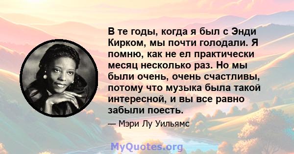 В те годы, когда я был с Энди Кирком, мы почти голодали. Я помню, как не ел практически месяц несколько раз. Но мы были очень, очень счастливы, потому что музыка была такой интересной, и вы все равно забыли поесть.