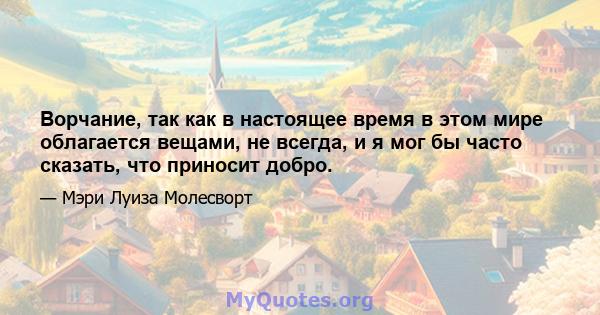 Ворчание, так как в настоящее время в этом мире облагается вещами, не всегда, и я мог бы часто сказать, что приносит добро.