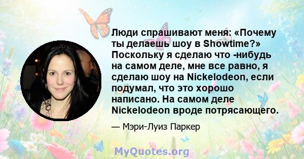 Люди спрашивают меня: «Почему ты делаешь шоу в Showtime?» Поскольку я сделаю что -нибудь на самом деле, мне все равно, я сделаю шоу на Nickelodeon, если подумал, что это хорошо написано. На самом деле Nickelodeon вроде