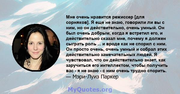 Мне очень нравится режиссер [для сорняков]. Я еще не знаю, говорили ли вы с ним, но он действительно, очень умный. Он был очень добрым, когда я встретил его, и действительно сказал мне, почему я должен сыграть роль ...