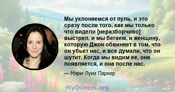 Мы уклоняемся от пуль, и это сразу после того, как мы только что видели [неразборчиво] выстрел, и мы бегаем, и женщину, которую Джон обвиняет в том, что он убьет нас, и все думали, что он шутит. Когда мы видим ее, она