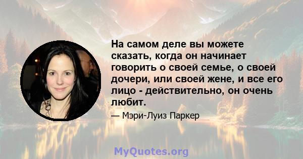 На самом деле вы можете сказать, когда он начинает говорить о своей семье, о своей дочери, или своей жене, и все его лицо - действительно, он очень любит.