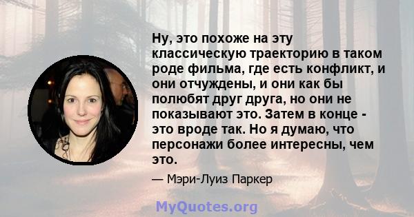 Ну, это похоже на эту классическую траекторию в таком роде фильма, где есть конфликт, и они отчуждены, и они как бы полюбят друг друга, но они не показывают это. Затем в конце - это вроде так. Но я думаю, что персонажи