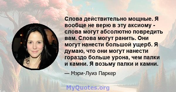 Слова действительно мощные. Я вообще не верю в эту аксиому - слова могут абсолютно повредить вам. Слова могут ранить. Они могут нанести большой ущерб. Я думаю, что они могут нанести гораздо больше урона, чем палки и