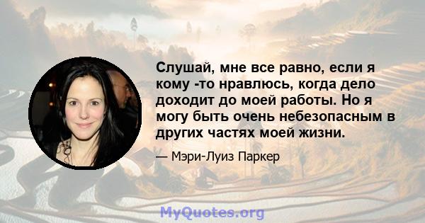 Слушай, мне все равно, если я кому -то нравлюсь, когда дело доходит до моей работы. Но я могу быть очень небезопасным в других частях моей жизни.