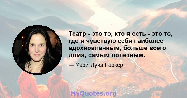 Театр - это то, кто я есть - это то, где я чувствую себя наиболее вдохновленным, больше всего дома, самым полезным.