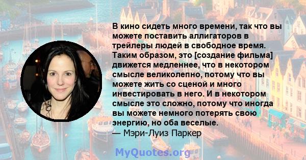 В кино сидеть много времени, так что вы можете поставить аллигаторов в трейлеры людей в свободное время. Таким образом, это [создание фильма] движется медленнее, что в некотором смысле великолепно, потому что вы можете