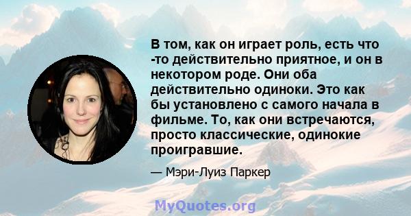 В том, как он играет роль, есть что -то действительно приятное, и он в некотором роде. Они оба действительно одиноки. Это как бы установлено с самого начала в фильме. То, как они встречаются, просто классические,