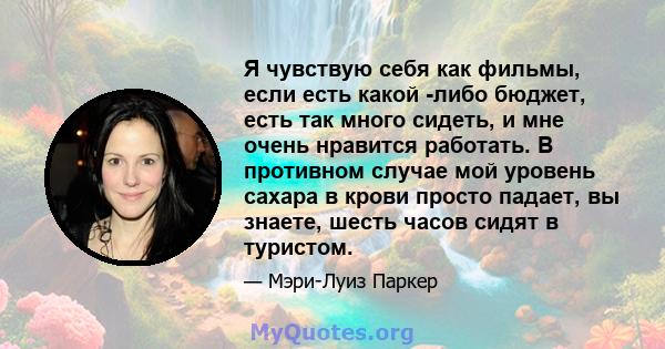 Я чувствую себя как фильмы, если есть какой -либо бюджет, есть так много сидеть, и мне очень нравится работать. В противном случае мой уровень сахара в крови просто падает, вы знаете, шесть часов сидят в туристом.