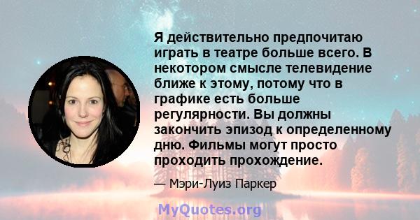 Я действительно предпочитаю играть в театре больше всего. В некотором смысле телевидение ближе к этому, потому что в графике есть больше регулярности. Вы должны закончить эпизод к определенному дню. Фильмы могут просто