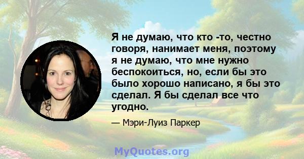 Я не думаю, что кто -то, честно говоря, нанимает меня, поэтому я не думаю, что мне нужно беспокоиться, но, если бы это было хорошо написано, я бы это сделал. Я бы сделал все что угодно.