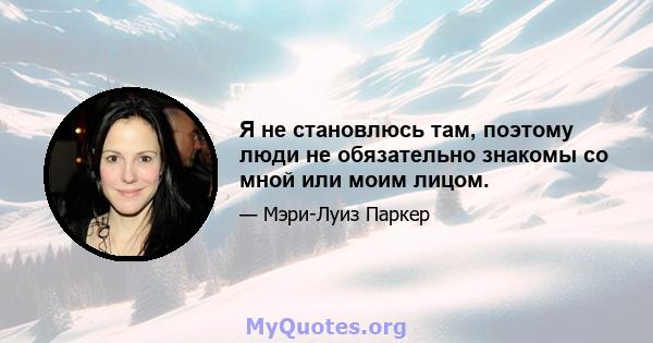 Я не становлюсь там, поэтому люди не обязательно знакомы со мной или моим лицом.