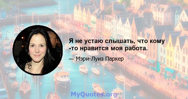 Я не устаю слышать, что кому -то нравится моя работа.