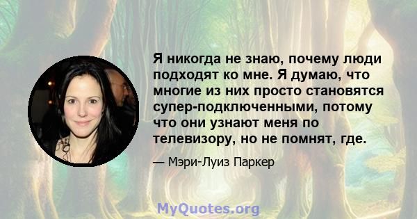 Я никогда не знаю, почему люди подходят ко мне. Я думаю, что многие из них просто становятся супер-подключенными, потому что они узнают меня по телевизору, но не помнят, где.