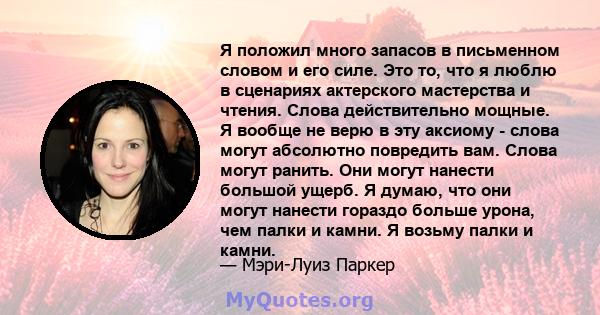 Я положил много запасов в письменном словом и его силе. Это то, что я люблю в сценариях актерского мастерства и чтения. Слова действительно мощные. Я вообще не верю в эту аксиому - слова могут абсолютно повредить вам.