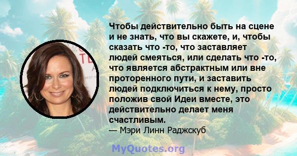 Чтобы действительно быть на сцене и не знать, что вы скажете, и, чтобы сказать что -то, что заставляет людей смеяться, или сделать что -то, что является абстрактным или вне проторенного пути, и заставить людей