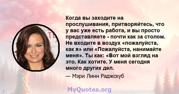 Когда вы заходите на прослушивания, притворяйтесь, что у вас уже есть работа, и вы просто представляете - почти как за столом. Не входите в воздух «пожалуйста, как я» или «Пожалуйста, нанимайте меня». Ты как: «Вот мой