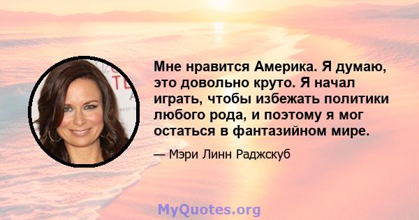 Мне нравится Америка. Я думаю, это довольно круто. Я начал играть, чтобы избежать политики любого рода, и поэтому я мог остаться в фантазийном мире.