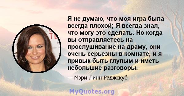 Я не думаю, что моя игра была всегда плохой; Я всегда знал, что могу это сделать. Но когда вы отправляетесь на прослушивание на драму, они очень серьезны в комнате, и я привык быть глупым и иметь небольшие разговоры.