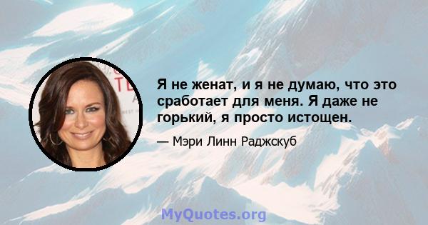 Я не женат, и я не думаю, что это сработает для меня. Я даже не горький, я просто истощен.